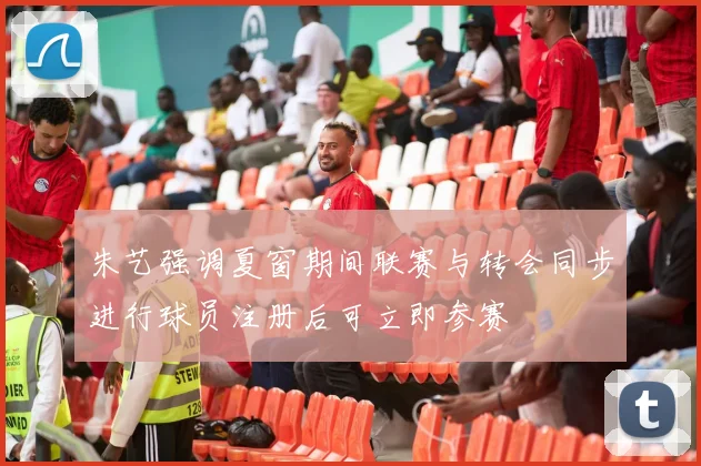 朱艺强调夏窗期间联赛与转会同步进行球员注册后可立即参赛