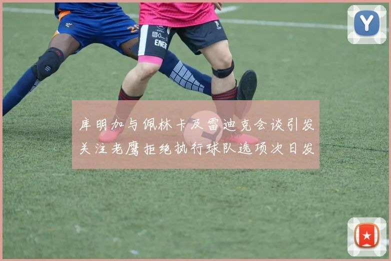 库明加与佩林卡及雷迪克会谈引发关注老鹰拒绝执行球队选项次日发生