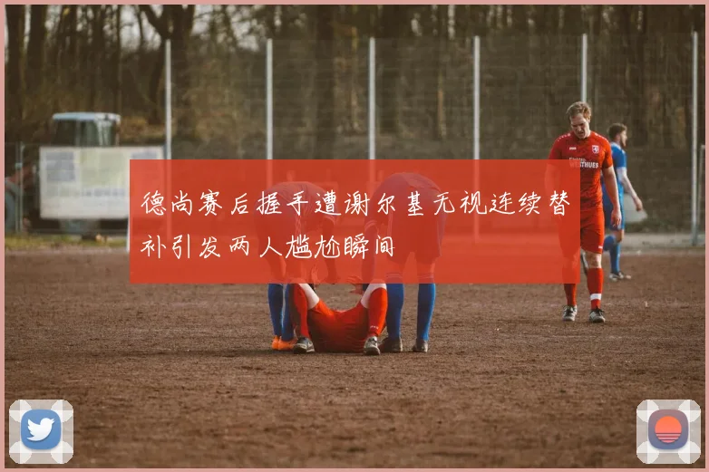 德尚赛后握手遭谢尔基无视连续替补引发两人尴尬瞬间