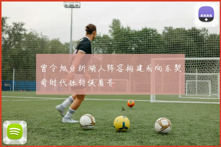 曾令旭分析湖人阵容构建或向东契奇时代独行侠看齐