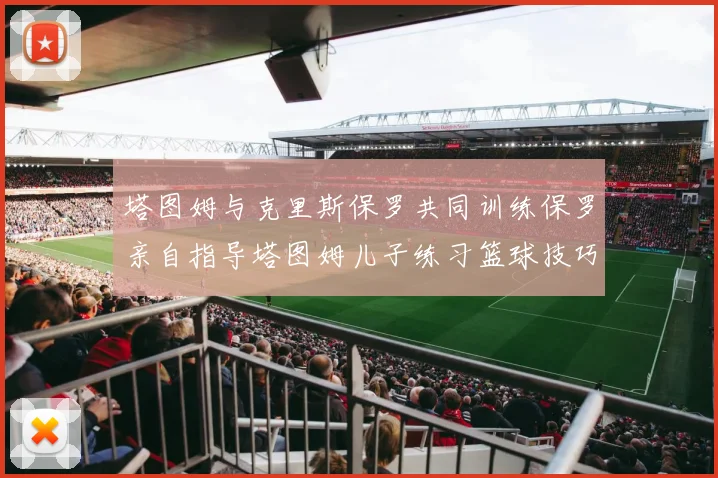 塔图姆与克里斯保罗共同训练保罗亲自指导塔图姆儿子练习篮球技巧