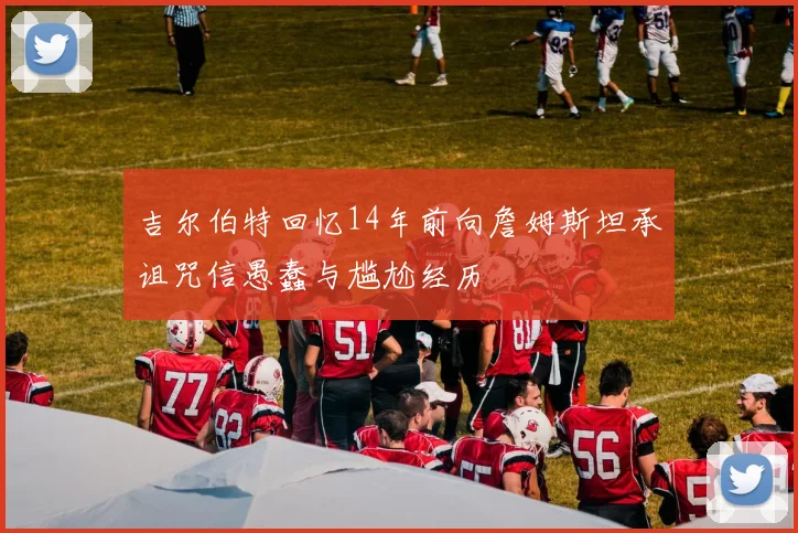 吉尔伯特回忆14年前向詹姆斯坦承诅咒信愚蠢与尴尬经历