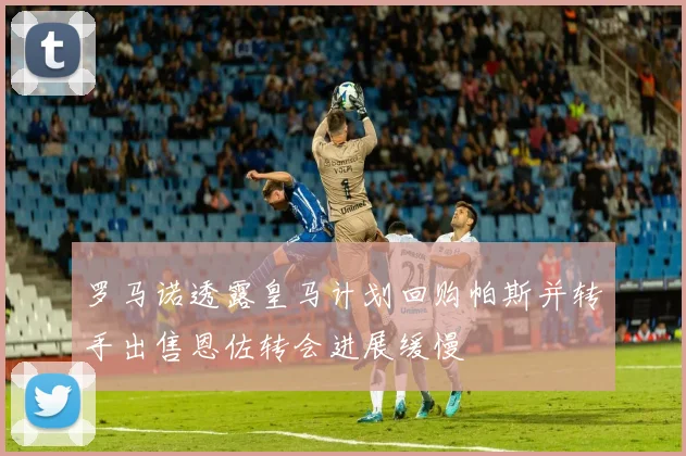 罗马诺透露皇马计划回购帕斯并转手出售恩佐转会进展缓慢