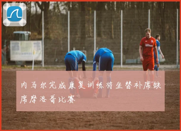 内马尔完成康复训练将坐替补席缺席摩洛哥比赛