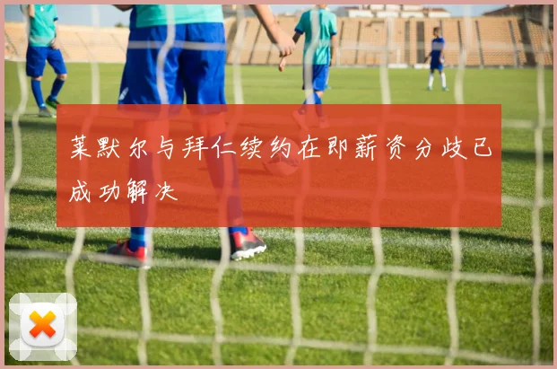莱默尔与拜仁续约在即薪资分歧已成功解决