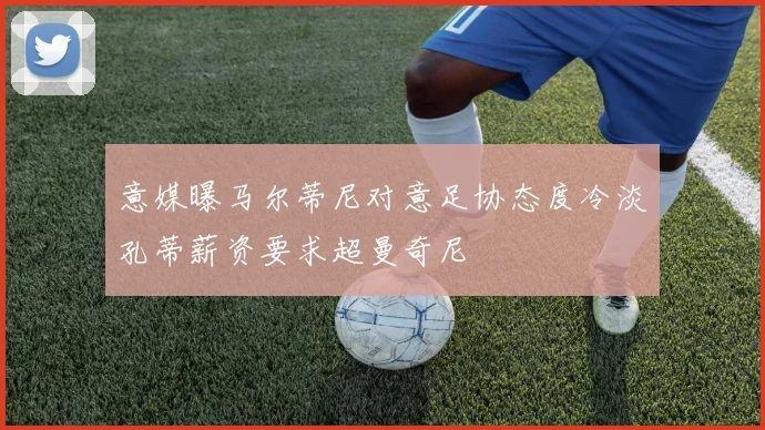 意媒曝马尔蒂尼对意足协态度冷淡孔蒂薪资要求超曼奇尼