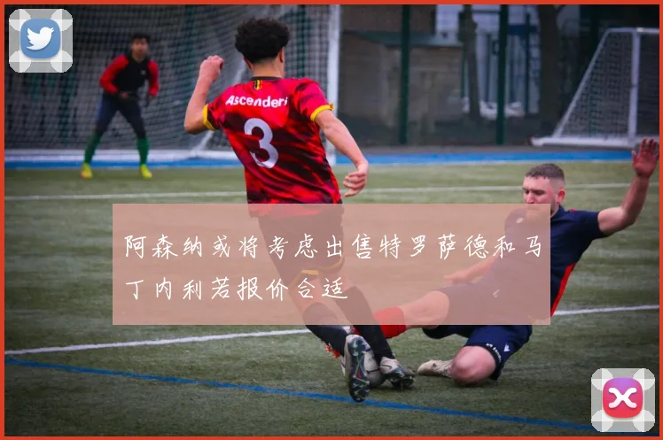 阿森纳或将考虑出售特罗萨德和马丁内利若报价合适