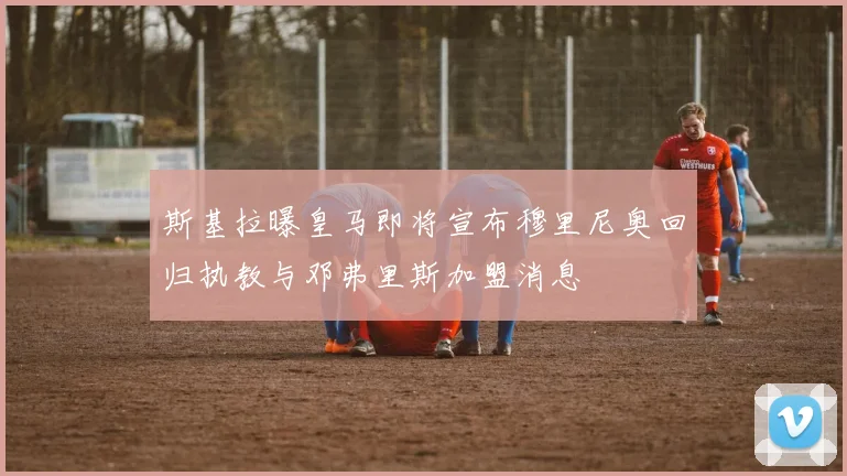 斯基拉曝皇马即将宣布穆里尼奥回归执教与邓弗里斯加盟消息