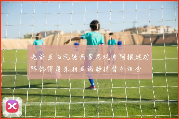老爸亲临现场西蒙尼观看阿根廷对阵佛得角朱利亚诺静待替补机会