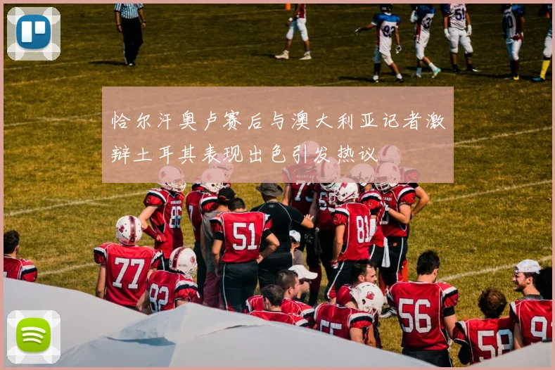 恰尔汗奥卢赛后与澳大利亚记者激辩土耳其表现出色引发热议