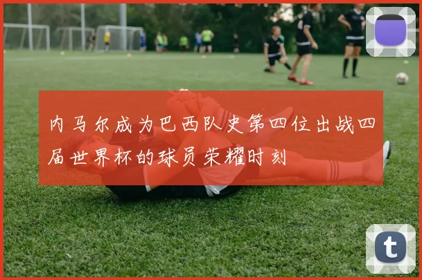 内马尔成为巴西队史第四位出战四届世界杯的球员荣耀时刻