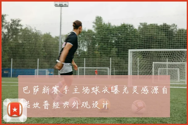 巴萨新赛季主场球衣曝光灵感源自诺坎普经典外观设计