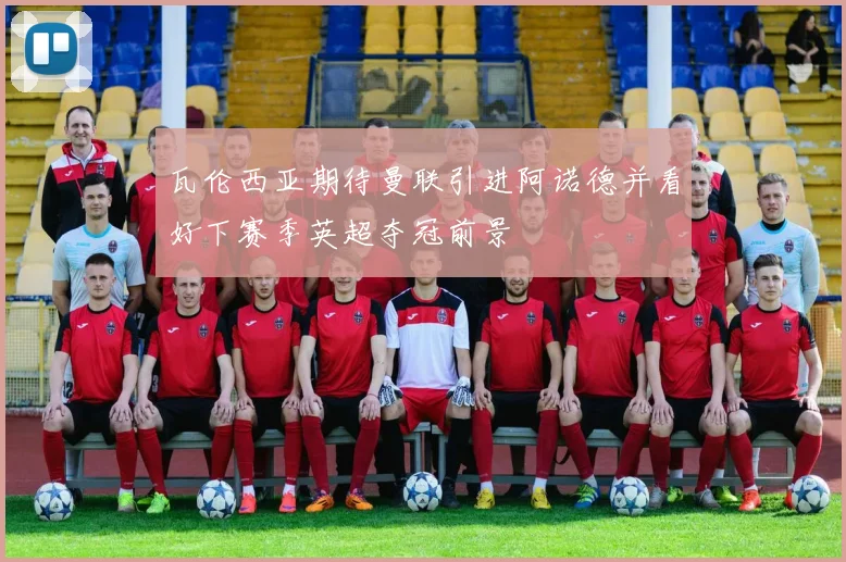 瓦伦西亚期待曼联引进阿诺德并看好下赛季英超夺冠前景