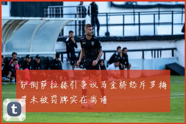 铲倒萨拉赫引争议马金桥怒斥罗梅罗未被罚牌实在离谱