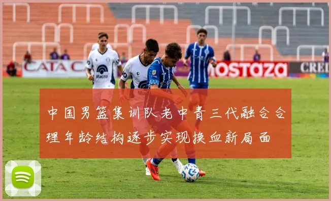 中国男篮集训队老中青三代融合合理年龄结构逐步实现换血新局面