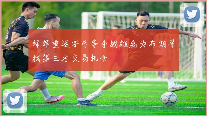 绿军重返字母争夺战雄鹿为布朗寻找第三方交易机会