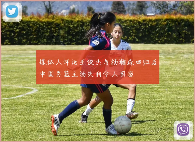 媒体人评论王俊杰与杨瀚森回归后中国男篮主场失利令人困惑