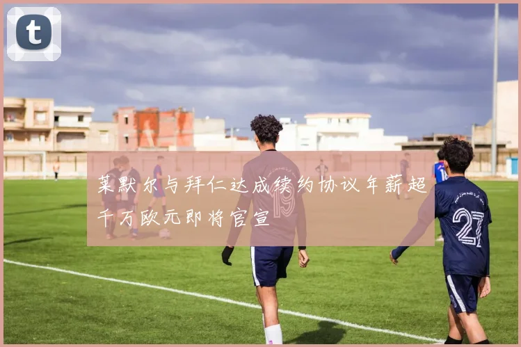 莱默尔与拜仁达成续约协议年薪超千万欧元即将官宣