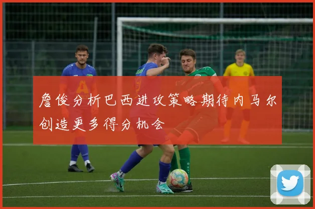 詹俊分析巴西进攻策略期待内马尔创造更多得分机会